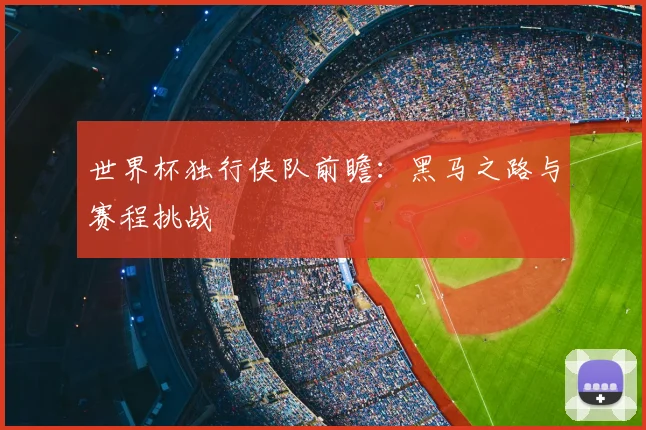 世界杯独行侠队前瞻:黑马之路与赛程挑战