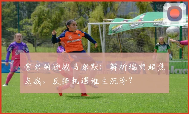 索尔纳迎战马尔默:解析瑞典超焦点战,反弹机遇谁主沉浮?
