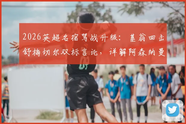 2026英超名宿骂战升级:基翁回击舒梅切尔双标言论,详解阿森纳曼联争议判罚焦点
