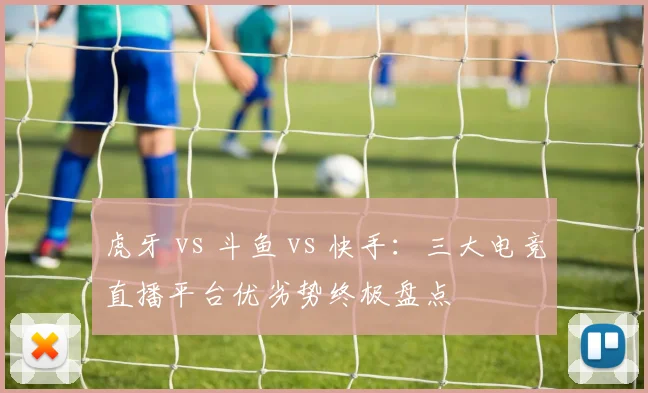 虎牙 vs 斗鱼 vs 快手：三大电竞直播平台优劣势终极盘点
