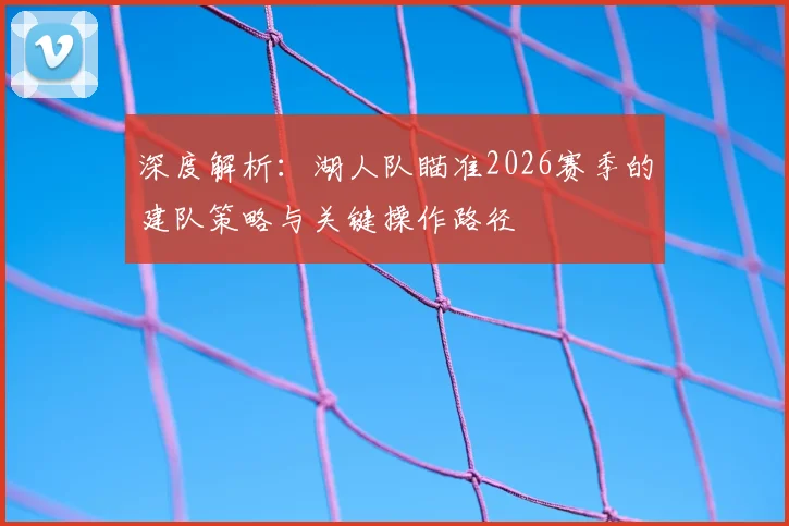 深度解析:湖人队瞄准2026赛季的建队策略与关键操作路径