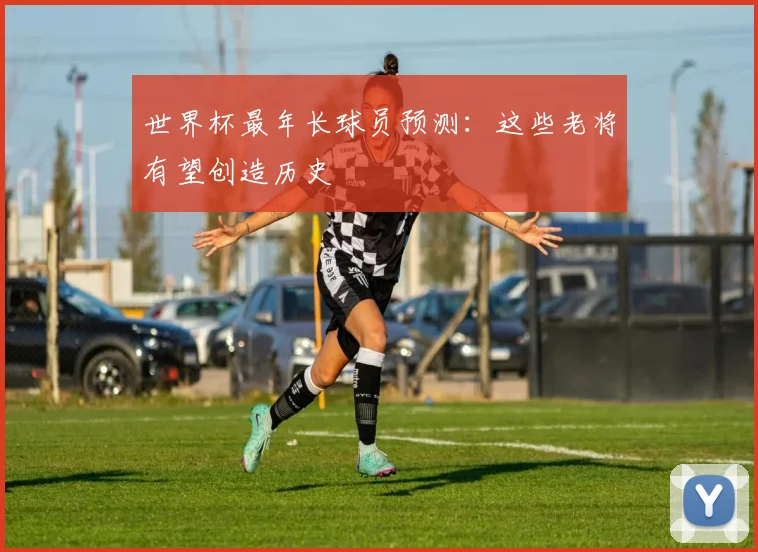 世界杯最年长球员预测:这些老将有望创造历史